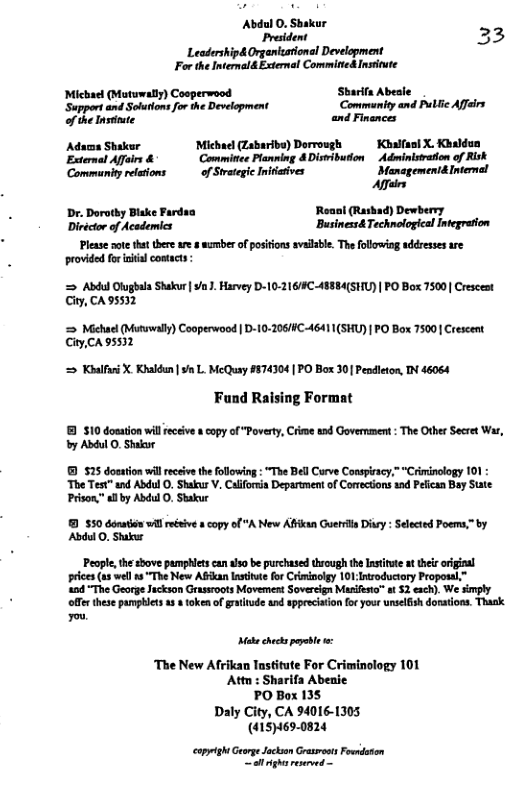 Leairshipd Orgentons Deelgment For e ntemald il CommincAnsite Michae (Hotwmaty) Cosperwood Shart Abele gt St o e Dot Commeniy and e Al o ke st andFivmmcs Adso Shar Micha Labaribe) Dorrosgh Kl X, Kbadon Eatemat Affus & Comitee Ponning 4 DimibutonAdminsedon of Rk Comminty eaions of Setgie Invivs Stensgement el Affairs Dr Doty Bike Farda Roasi (Rasbad) Dewberry Dictctor of Acsdemics Brinca TchnelogcalIegrfon  Please noe that there re & wamber of posiions avalble. The following addresses are provided fo sl contacts -  = Abdul Olughala Shakur | . Harvey D-10-216/4C 48884(SHU) | PO Box 7500 Crescest City, CA 95532  ‘= Mchuel (Mutawaly) Cooperwood | D-10-206/HC-46411(SHU) | PO Box 7500 Crescent CityCA 95532  = Khalfuri X Kakdun | /n L. McQuay #874304 | PO Box 30] Pendleton, IN 46064  Fund Raising Format  8 $10 dosaion wileceive  capy of "Poverty, Crime ead Government : The Other Secret Was, by Abdul O, Shakor  525 dosation will eceive th following : “The Bell Curve Conspracy,”*Criminology 101 ‘The Test" and Abdul O. Shakur V. Calforia Department of Corrections and Pelican Bay State Prison,”allby Abdul O, Shakur  9 $50 donaten il reéeivea copy Abdul O, Shakur  Peaple, the sbove pamphlts can aso be purchased through th Institute at ther origial prices us well s “The New Alan lnstitwe for Ciminolgy 101 Introductory Proposal,”  404 The George Juckson Grassroots Movement Sovereign Masifsta” s 52 exch). We simply offr these pampblets 1 & token of gratnude and spprecision or your unselfish dorations. Thask  A New Affkan Guerrt Disry: Selected Poems,” by  PO Box 135 Daly City, CA 94016-1305 (4151469-0824  copyigh Gerge Jackon Grasoot Foendonon et ghsreseved - 